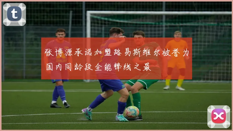 张博源承诺加盟路易斯维尔被誉为国内同龄段全能锋线之最