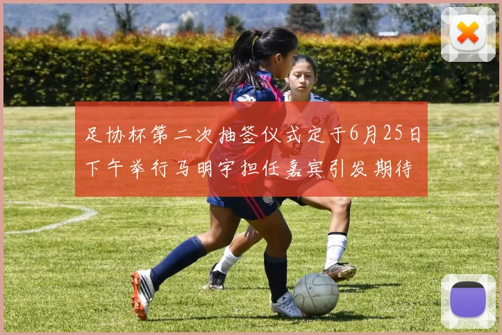 足协杯第二次抽签仪式定于6月25日下午举行马明宇担任嘉宾引发期待
