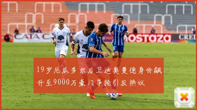 19岁厄瓜多尔后卫迪奥曼德身价飙升至9000万豪门争抢引发热议