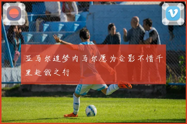 亚马尔追梦内马尔愿为合影不惜千里赴俄之行
