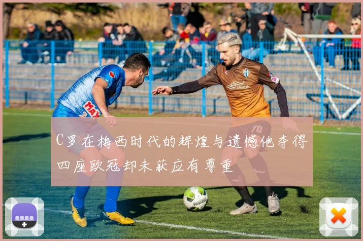 C罗在梅西时代的辉煌与遗憾他夺得四座欧冠却未获应有尊重