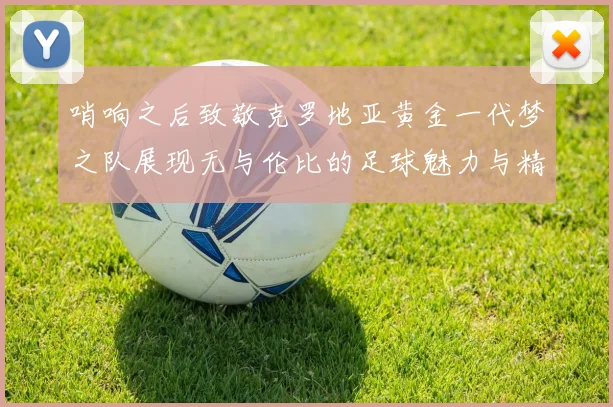 哨响之后致敬克罗地亚黄金一代梦之队展现无与伦比的足球魅力与精神