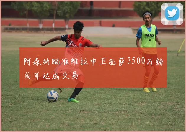 阿森纳瞄准维拉中卫孔萨3500万镑或可达成交易