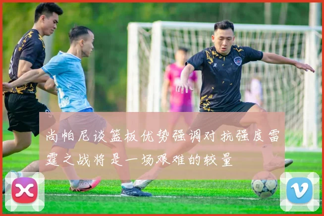尚帕尼谈篮板优势强调对抗强度雷霆之战将是一场艰难的较量