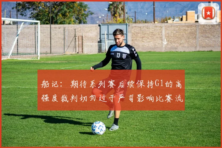 船记：期待系列赛后续保持G1的高强度裁判切勿过于严苛影响比赛流畅性