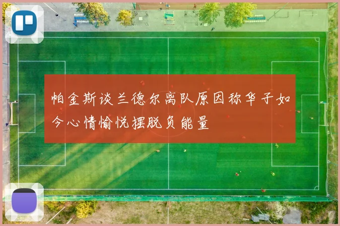 帕金斯谈兰德尔离队原因称华子如今心情愉悦摆脱负能量