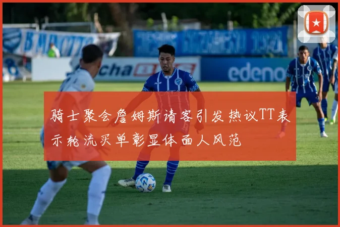 骑士聚会詹姆斯请客引发热议TT表示轮流买单彰显体面人风范