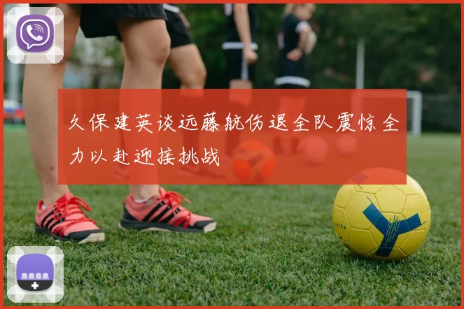 久保建英谈远藤航伤退全队震惊全力以赴迎接挑战
