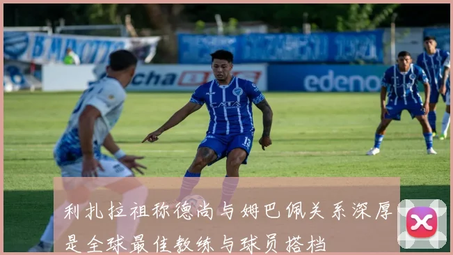 利扎拉祖称德尚与姆巴佩关系深厚是全球最佳教练与球员搭档