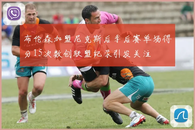 布伦森加盟尼克斯后季后赛单场得分15次数创联盟纪录引发关注
