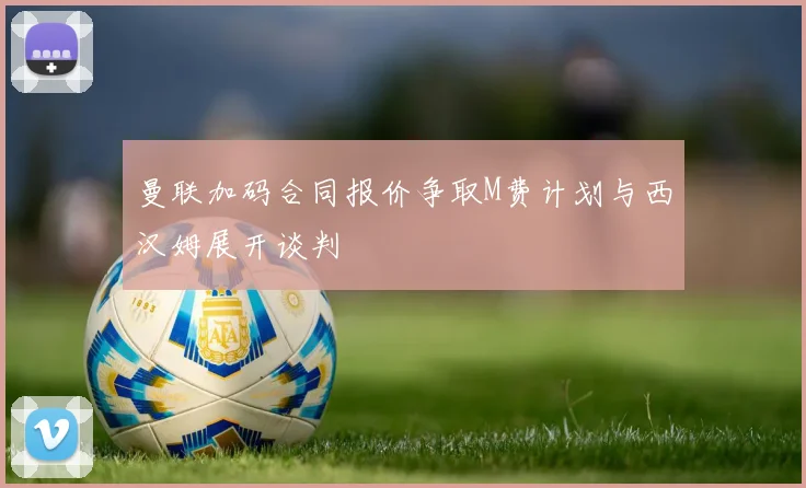 曼联加码合同报价争取M费计划与西汉姆展开谈判