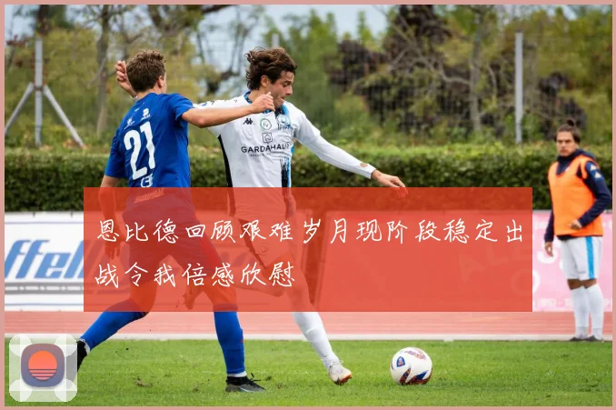 恩比德回顾艰难岁月现阶段稳定出战令我倍感欣慰