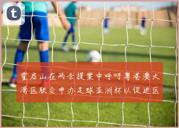 霍启山在两会提案中呼吁粤港澳大湾区联合申办足球亚洲杯以促进区域发展