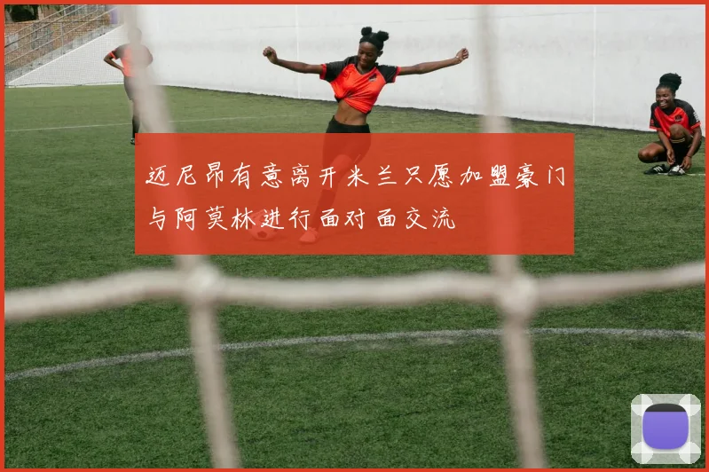 迈尼昂有意离开米兰只愿加盟豪门与阿莫林进行面对面交流