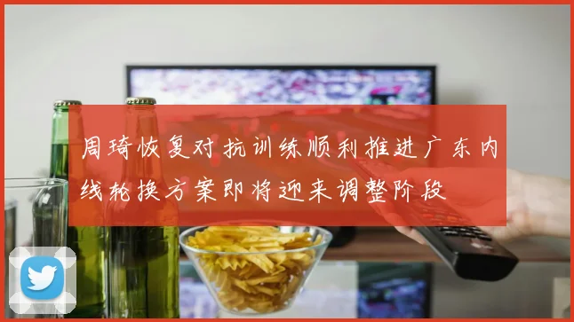周琦恢复对抗训练顺利推进广东内线轮换方案即将迎来调整阶段