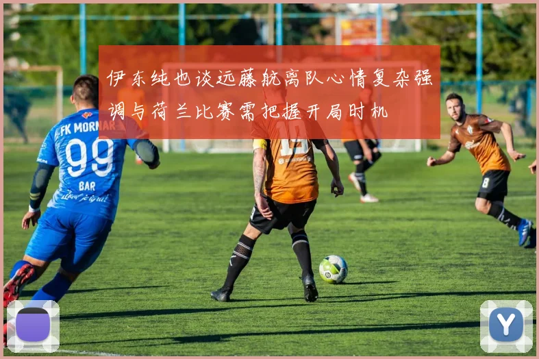 伊东纯也谈远藤航离队心情复杂强调与荷兰比赛需把握开局时机