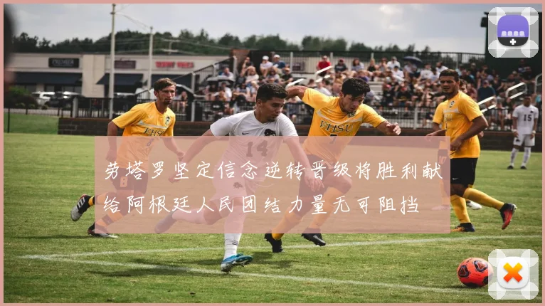劳塔罗坚定信念逆转晋级将胜利献给阿根廷人民团结力量无可阻挡