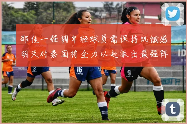 邵佳一强调年轻球员需保持饥饿感明天对泰国将全力以赴派出最强阵容