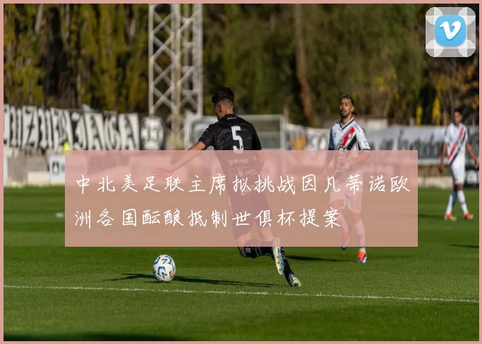 中北美足联主席拟挑战因凡蒂诺欧洲各国酝酿抵制世俱杯提案