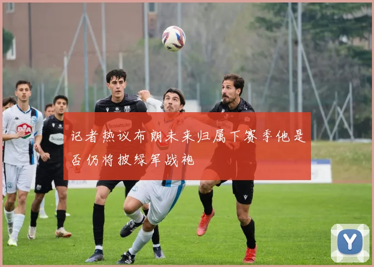 记者热议布朗未来归属下赛季他是否仍将披绿军战袍