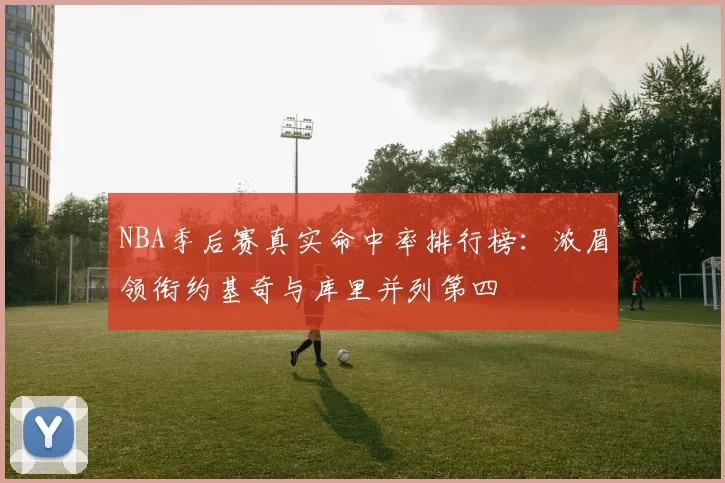 NBA季后赛真实命中率排行榜：浓眉领衔约基奇与库里并列第四