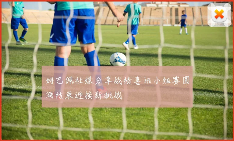 姆巴佩社媒分享战绩喜讯小组赛圆满结束迎接新挑战