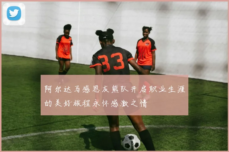 阿尔达马感恩灰熊队开启职业生涯的美好旅程永怀感激之情