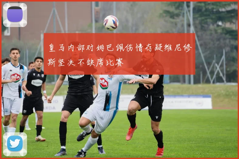 皇马内部对姆巴佩伤情存疑维尼修斯坚决不缺席比赛