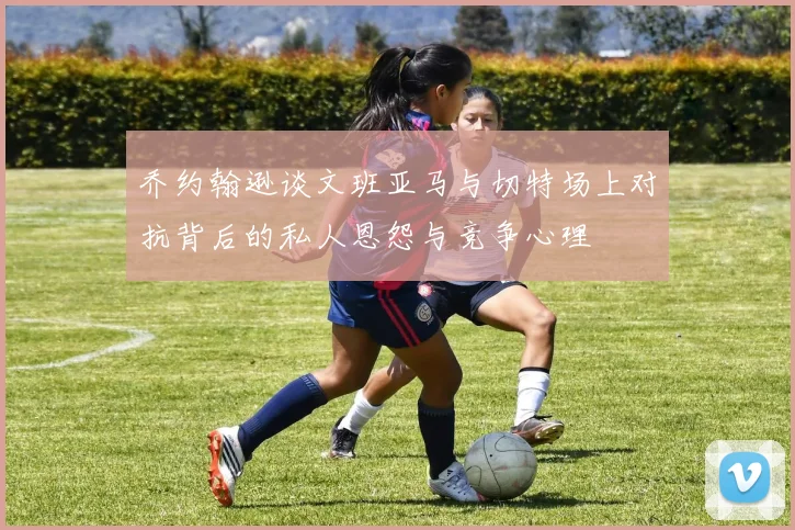 乔约翰逊谈文班亚马与切特场上对抗背后的私人恩怨与竞争心理